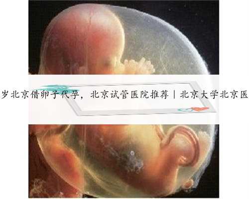 55岁北京借卵子代孕，北京试管医院推荐｜北京大学北京医院