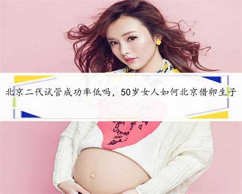 北京二代试管成功率低吗，50岁女人如何北京借卵生子